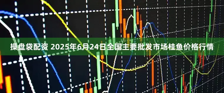 操盘袋配资 2025年6月24日全国主要批发市场桂鱼价格行情