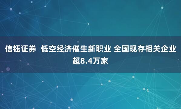 信钰证券  低空经济催生新职业 全国现存相关企业超8.4万家