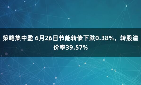 策略集中盈 6月26日节能转债下跌0.38%，转股溢价率39.57%