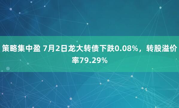 策略集中盈 7月2日龙大转债下跌0.08%，转股溢价率79.29%