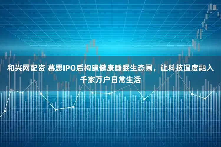 和兴网配资 慕思IPO后构建健康睡眠生态圈，让科技温度融入千家万户日常生活