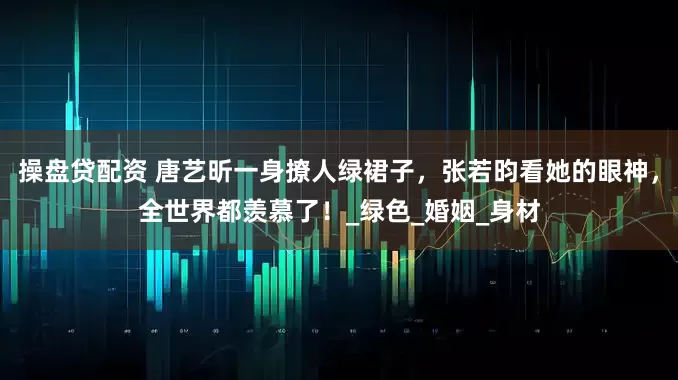操盘贷配资 唐艺昕一身撩人绿裙子，张若昀看她的眼神，全世界都羡慕了！_绿色_婚姻_身材