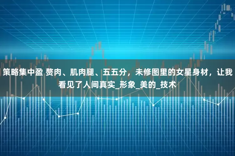 策略集中盈 赘肉、肌肉腿、五五分，未修图里的女星身材，让我看见了人间真实_形象_美的_技术
