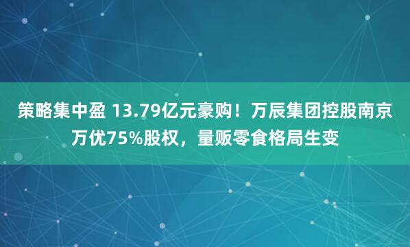 策略集中盈 13.79亿元豪购！万辰集团控股南京万优75%股权，量贩零食格局生变