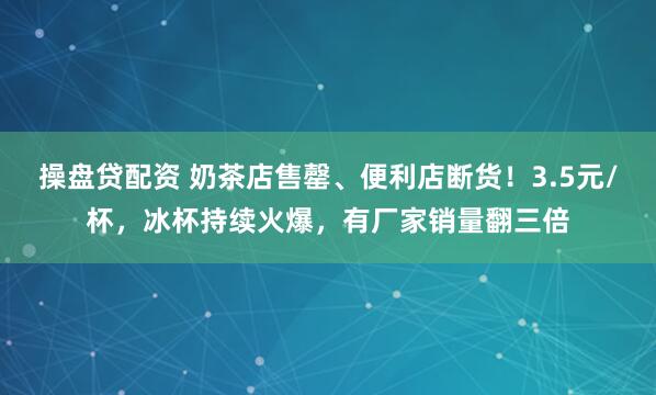 操盘贷配资 奶茶店售罄、便利店断货！3.5元/杯，冰杯持续火爆，有厂家销量翻三倍
