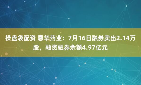 操盘袋配资 恩华药业：7月16日融券卖出2.14万股，融资融券余额4.97亿元
