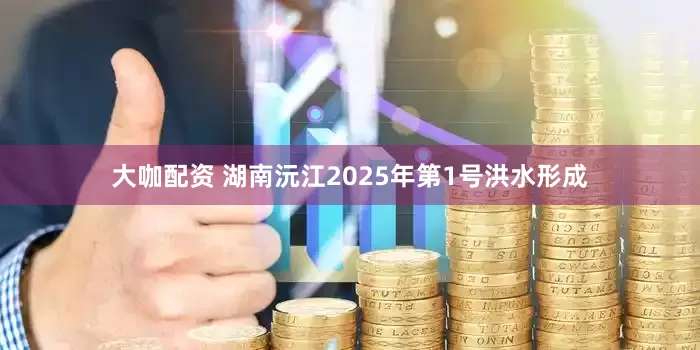 大咖配资 湖南沅江2025年第1号洪水形成