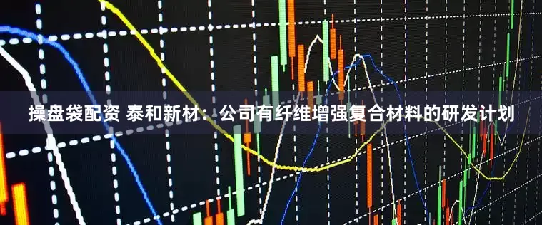 操盘袋配资 泰和新材：公司有纤维增强复合材料的研发计划