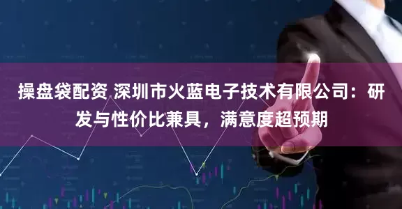 操盘袋配资 深圳市火蓝电子技术有限公司：研发与性价比兼具，满意度超预期