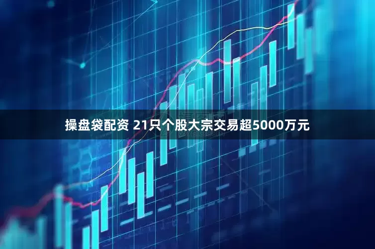 操盘袋配资 21只个股大宗交易超5000万元