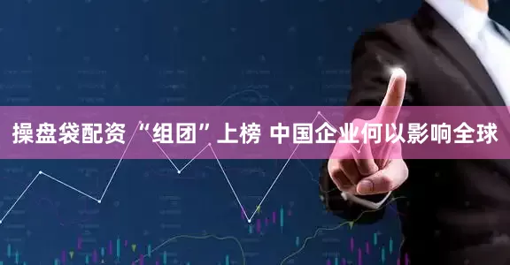 操盘袋配资 “组团”上榜 中国企业何以影响全球